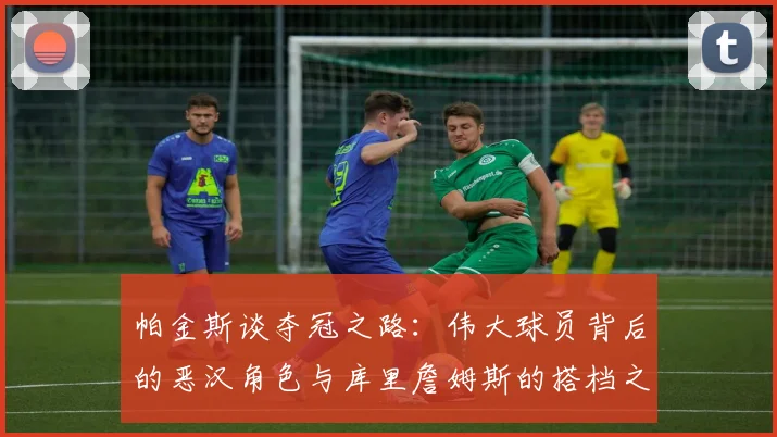 帕金斯谈夺冠之路：伟大球员背后的恶汉角色与库里詹姆斯的搭档之道