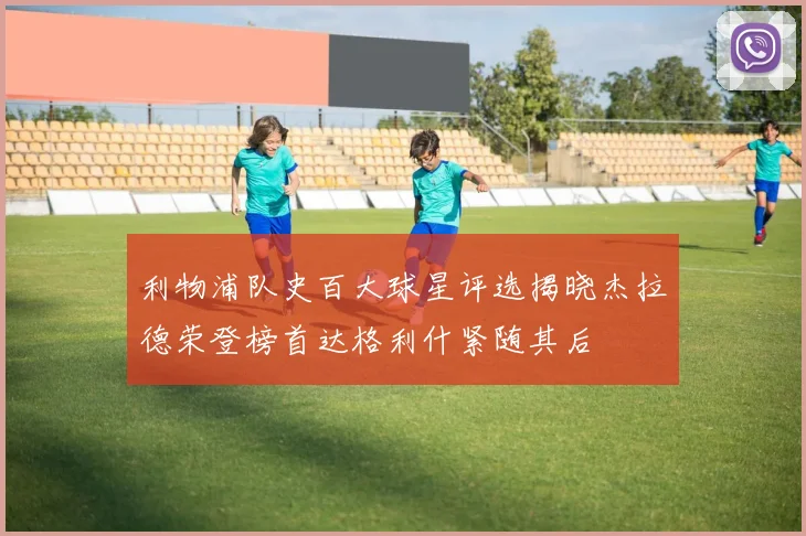 利物浦队史百大球星评选揭晓杰拉德荣登榜首达格利什紧随其后