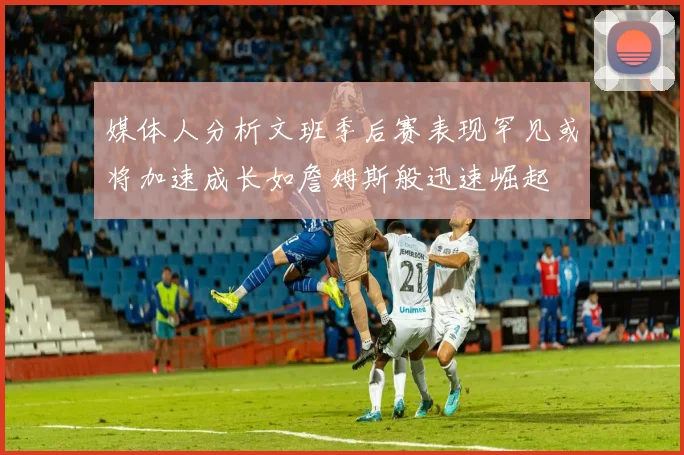 媒体人分析文班季后赛表现罕见或将加速成长如詹姆斯般迅速崛起