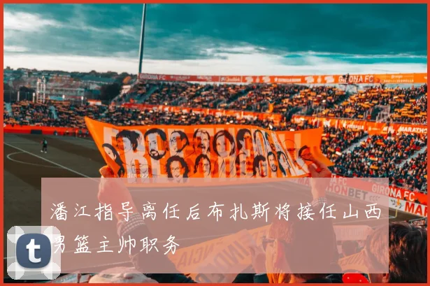 潘江指导离任后布扎斯将接任山西男篮主帅职务