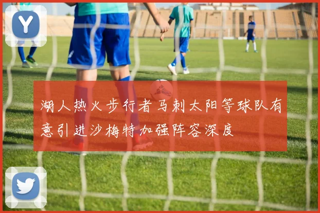 湖人热火步行者马刺太阳等球队有意引进沙梅特加强阵容深度