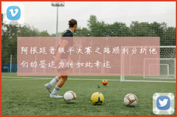 阿根廷晋级半决赛之路顺利分析他们的签运为何如此幸运