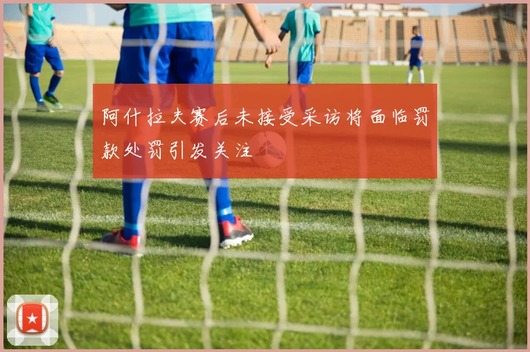 阿什拉夫赛后未接受采访将面临罚款处罚引发关注