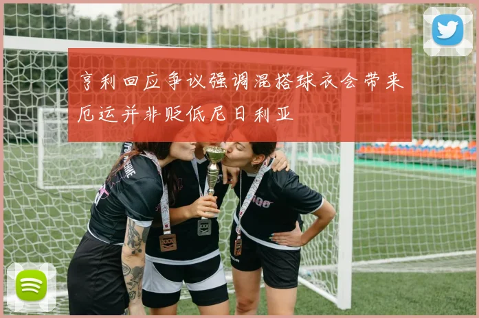 亨利回应争议强调混搭球衣会带来厄运并非贬低尼日利亚