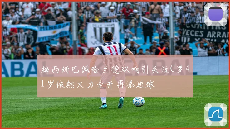 梅西姆巴佩哈兰德双响引关注C罗41岁依然火力全开再添进球
