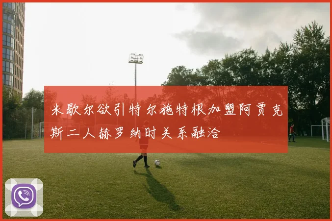 米歇尔欲引特尔施特根加盟阿贾克斯二人赫罗纳时关系融洽