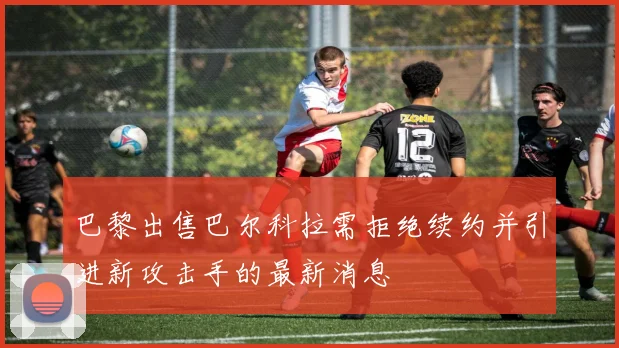 巴黎出售巴尔科拉需拒绝续约并引进新攻击手的最新消息