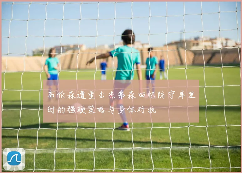 布伦森遭重击杰弗森回忆防守库里时的强硬策略与身体对抗