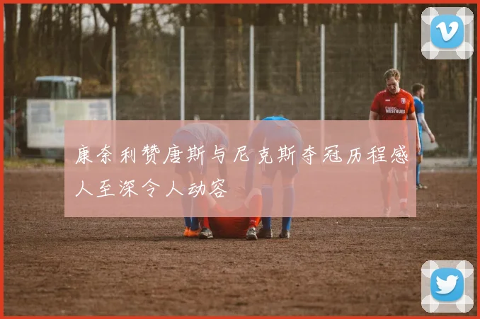 康奈利赞唐斯与尼克斯夺冠历程感人至深令人动容