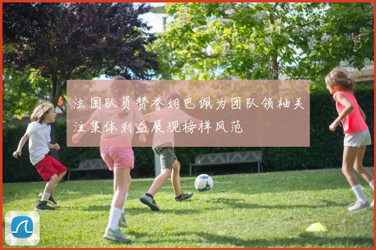 法国队员赞誉姆巴佩为团队领袖关注集体利益展现榜样风范